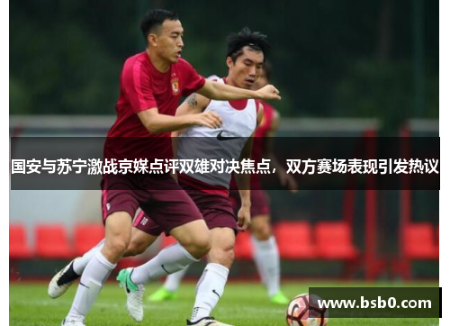 国安与苏宁激战京媒点评双雄对决焦点，双方赛场表现引发热议