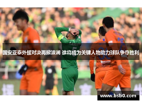 国安亚泰外援对决再掀波澜 谁将成为关键人物助力球队争夺胜利