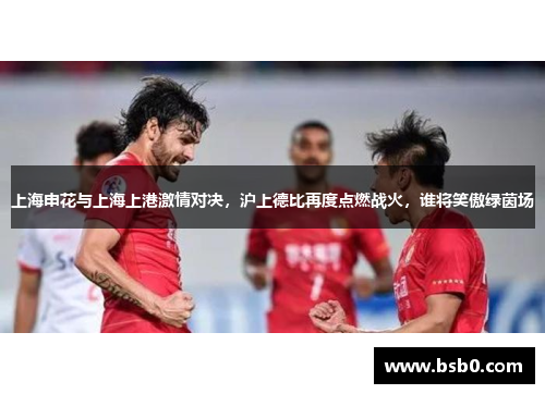 上海申花与上海上港激情对决，沪上德比再度点燃战火，谁将笑傲绿茵场